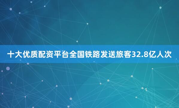十大优质配资平台全国铁路发送旅客32.8亿人次