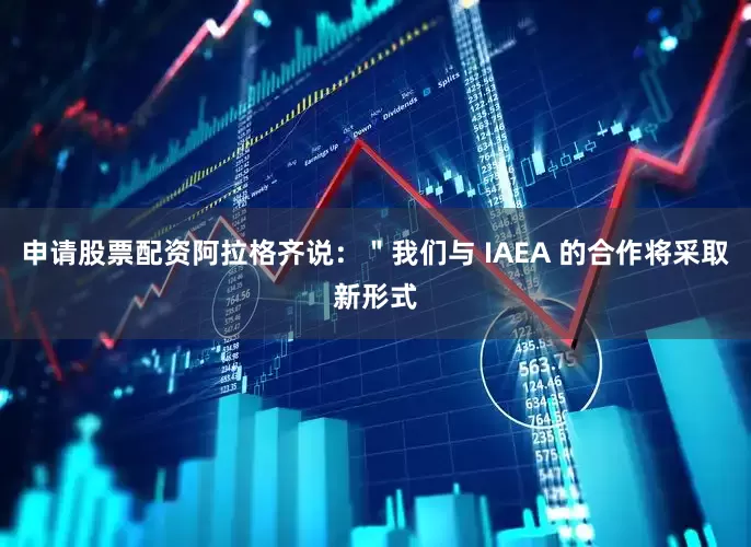 申请股票配资阿拉格齐说：＂我们与 IAEA 的合作将采取新形式