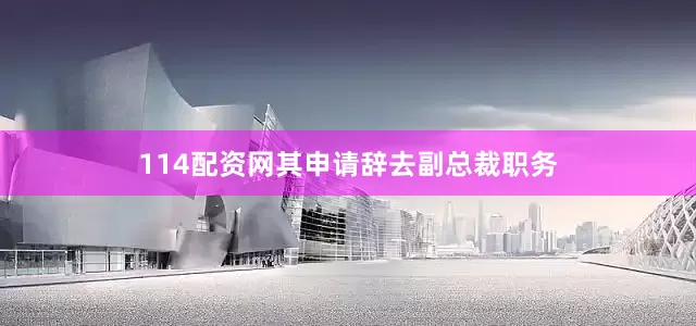 114配资网其申请辞去副总裁职务