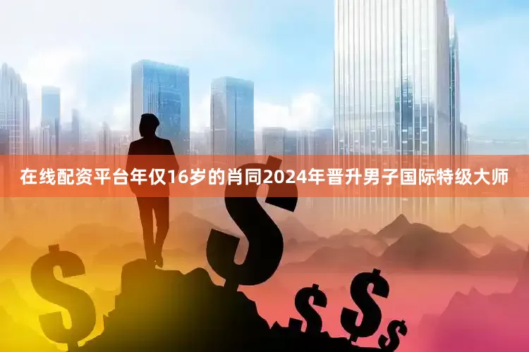 在线配资平台年仅16岁的肖同2024年晋升男子国际特级大师