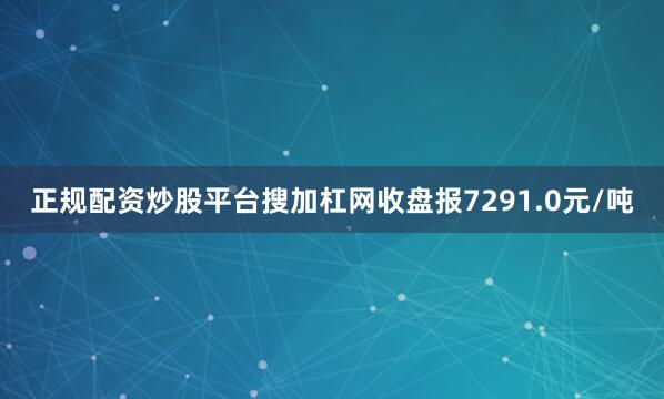 正规配资炒股平台搜加杠网收盘报7291.0元/吨