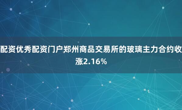 配资优秀配资门户郑州商品交易所的玻璃主力合约收涨2.16%