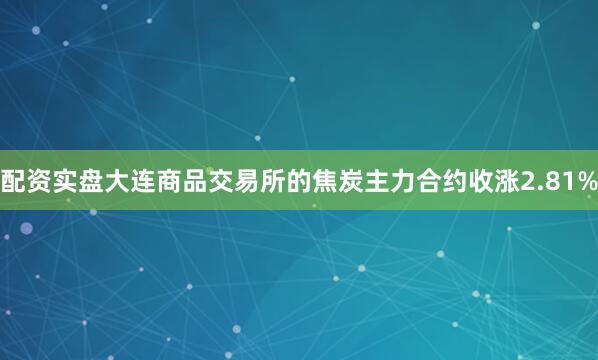 配资实盘大连商品交易所的焦炭主力合约收涨2.81%