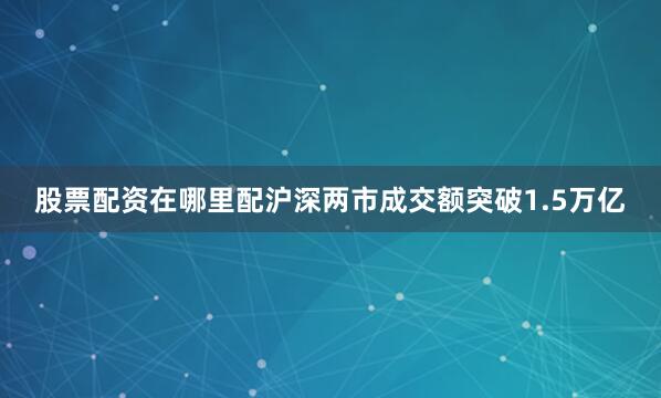 股票配资在哪里配沪深两市成交额突破1.5万亿
