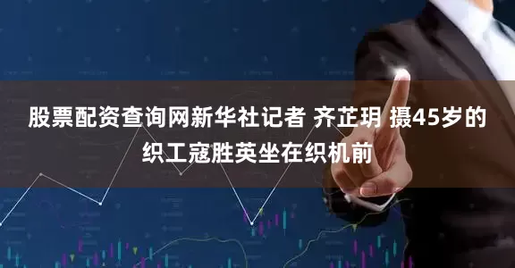 股票配资查询网新华社记者 齐芷玥 摄45岁的织工寇胜英坐在织机前
