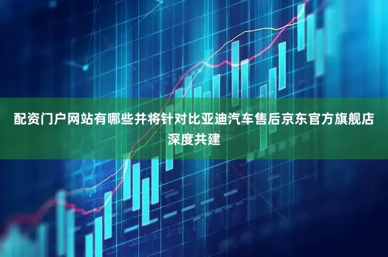 配资门户网站有哪些并将针对比亚迪汽车售后京东官方旗舰店深度共建