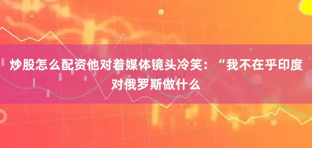 炒股怎么配资他对着媒体镜头冷笑：“我不在乎印度对俄罗斯做什么