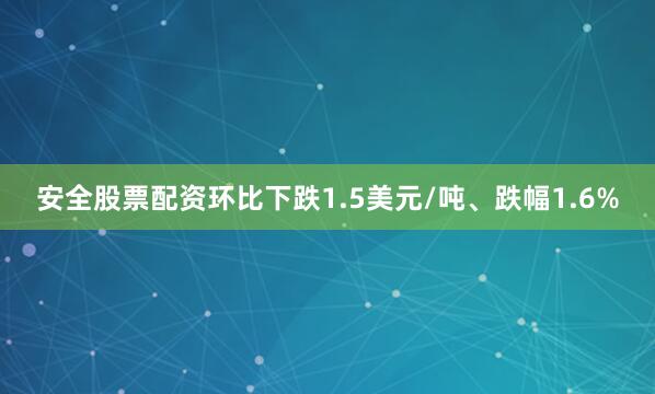 安全股票配资环比下跌1.5美元/吨、跌幅1.6%