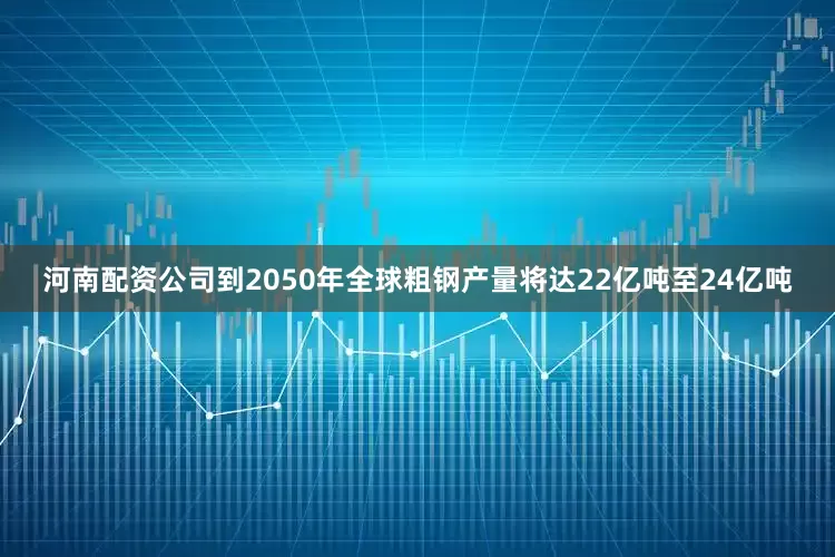 河南配资公司到2050年全球粗钢产量将达22亿吨至24亿吨