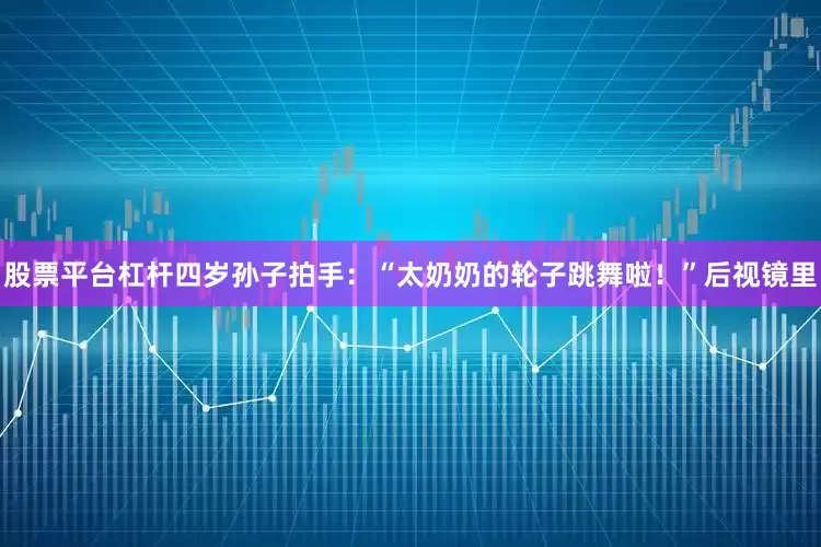 股票平台杠杆四岁孙子拍手：“太奶奶的轮子跳舞啦！”后视镜里